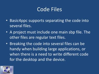 Code Files
• Basic4ppc supports separating the code into
several files.
• A project must include one main sbp file. The
other files are regular text files.
• Breaking the code into several files can be
handy when building large applications, or
when there is a need to write different code
for the desktop and the device.
 