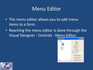 Menu Editor
• The menu editor allows you to add menu
items to a form.
• Reaching the menu editor is done through the
Visual Designer - Controls - Menu Editor.
 