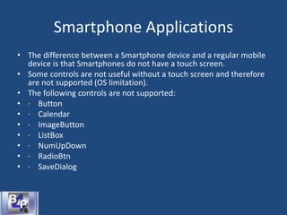 Smartphone Applications
• The difference between a Smartphone device and a regular mobile
device is that Smartphones do not have a touch screen.
• Some controls are not useful without a touch screen and therefore
are not supported (OS limitation).
• The following controls are not supported:
• · Button
• · Calendar
• · ImageButton
• · ListBox
• · NumUpDown
• · RadioBtn
• · SaveDialog
 