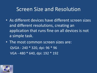 Screen Size and Resolution
• As different devices have different screen sizes
and different resolutions, creating an
application that runs fine on all devices is not
a simple task.
• The most common screen sizes are:
QVGA - 240 * 320, dpi: 96 * 96
VGA - 480 * 640, dpi: 192 * 192
 