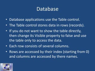 Database
• Database applications use the Table control.
• The Table control stores data in rows (records).
• If you do not want to show the table directly,
then change its Visible property to false and use
the table only to access the data.
• Each row consists of several columns.
• Rows are accessed by their index (starting from 0)
and columns are accessed by there names.
 