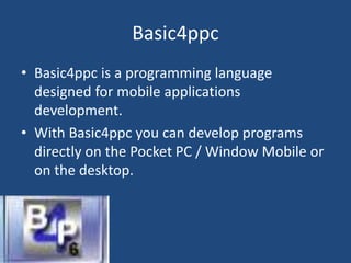 Basic4ppc
• Basic4ppc is a programming language
designed for mobile applications
development.
• With Basic4ppc you can develop programs
directly on the Pocket PC / Window Mobile or
on the desktop.
 