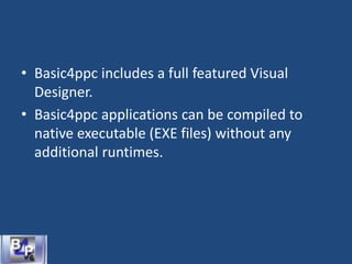 • Basic4ppc includes a full featured Visual
Designer.
• Basic4ppc applications can be compiled to
native executable (EXE files) without any
additional runtimes.
 