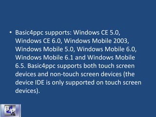 • Basic4ppc supports: Windows CE 5.0,
Windows CE 6.0, Windows Mobile 2003,
Windows Mobile 5.0, Windows Mobile 6.0,
Windows Mobile 6.1 and Windows Mobile
6.5. Basic4ppc supports both touch screen
devices and non-touch screen devices (the
device IDE is only supported on touch screen
devices).
 