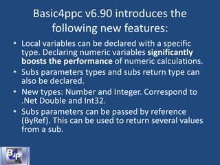 Basic4ppc v6.90 introduces the
following new features:
• Local variables can be declared with a specific
type. Declaring numeric variables significantly
boosts the performance of numeric calculations.
• Subs parameters types and subs return type can
also be declared.
• New types: Number and Integer. Correspond to
.Net Double and Int32.
• Subs parameters can be passed by reference
(ByRef). This can be used to return several values
from a sub.
 