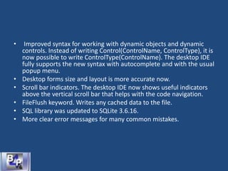 • Improved syntax for working with dynamic objects and dynamic
controls. Instead of writing Control(ControlName, ControlType), it is
now possible to write ControlType(ControlName). The desktop IDE
fully supports the new syntax with autocomplete and with the usual
popup menu.
• Desktop forms size and layout is more accurate now.
• Scroll bar indicators. The desktop IDE now shows useful indicators
above the vertical scroll bar that helps with the code navigation.
• FileFlush keyword. Writes any cached data to the file.
• SQL library was updated to SQLite 3.6.16.
• More clear error messages for many common mistakes.
 
