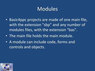 Modules
• Basic4ppc projects are made of one main file,
with the extension "sbp" and any number of
modules files, with the extension "bas".
• The main file holds the main module.
• A module can include code, forms and
controls and objects.
 