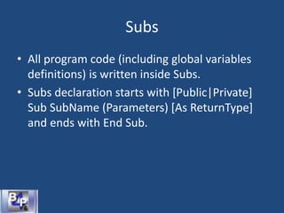 Subs
• All program code (including global variables
definitions) is written inside Subs.
• Subs declaration starts with [Public|Private]
Sub SubName (Parameters) [As ReturnType]
and ends with End Sub.
 