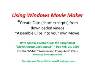Using Windows Movie Maker * Create Clips (short excerpts) from downloaded videos *Assemble Clips into your own Movie  With special directions for the Assignment “Make Angela Davis Movie” – Due Feb. 24, 2009 For the WS445 “Women and Computers” Class Produced by Professor Pat See also our Class Wiki at ws445.wetpaint.com 