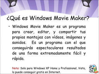¿Qué es Windows Movie Maker? Windows Movie Maker es un programa para crear, editar, y compartir tus propios montajes con vídeos, imágenes y sonidos.  Es un programa con el que conseguirás espectaculares resultados de una forma extremadamente fácil y rápida. Nota:  Solo para Windows XP Home y Professional, Vista, lo puede conseguir gratis en Internet. 