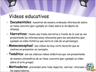 Documentales :  muestran de manera ordenada información sobre un tema concreto (por ejemplo un vídeo sobre la Acrópolis de Atenas). Narrativos :  tienen una trama narrativa a través de la cual se van presentando las informaciones relevantes para los estudiantes (por ejemplo un vídeo histórico que narra la vida de un personaje). -  Monoconceptual :  son vídeos de muy corta duración que se centran en presentar un concepto. -  Temático :  son los clásicos vídeos didácticos que van presentando de manera sistemática de un tema   concreto (por ejemplo un vídeo sobre el arte griego) -  Motivadores :  pretenden ante todo impactar, motivar, interesar a los espectadores. Videos educativos 
