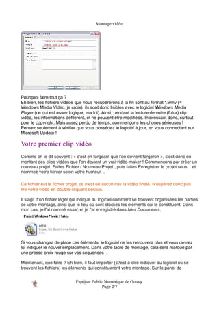 Montage vidéo




Pourquoi faire tout ça ?
Eh bien, les fichiers vidéos que nous récupèrerons à la fin sont au format *.wmv (=
Windows Media Video, je crois), ils sont donc lisibles avec le logiciel Windows Media
Player (ce qui est assez logique, ma foi). Ainsi, pendant la lecture de votre (futur) clip
vidéo, les informations défileront, et ne peuvent être modifiées. Intéressant donc, surtout
pour le copyright. Mais assez perdu de temps, commençons les choses sérieuses !
Pensez seulement à vérifier que vous possédez le logiciel à jour, en vous connectant sur
Microsoft Update !

Votre premier clip vidéo
Comme on le dit souvent : « c'est en forgeant que l'on devient forgeron », c'est donc en
montant des clips vidéos que l'on devient un vrai vidéo-maker ! Commençons par créer un
nouveau projet. Faites Fichier / Nouveau Projet , puis faites Enregistrer le projet sous... et
nommez votre fichier selon votre humeur .

Ce fichier est le fichier projet, ce n'est en aucun cas la vidéo finale. N'espérez donc pas
lire votre vidéo en double-cliquant dessus.

Il s'agit d'un fichier léger qui indique au logiciel comment se trouvent organisées les parties
de votre montage, ainsi que le lieu où sont stockés les éléments qui le constituent. Dans
mon cas, je l'ai nommé essai, et je l'ai enregistré dans Mes Documents.




Si vous changez de place ces éléments, le logiciel ne les retrouvera plus et vous devrez
lui indiquer le nouvel emplacement. Dans votre table de montage, cela sera marqué par
une grosse croix rouge sur vos séquences .

Maintenant, que faire ? Eh bien, il faut importer (c?est-à-dire indiquer au logiciel où se
trouvent les fichiers) les éléments qui constitueront votre montage. Sur le panel de


                             Esp@ce Public Numérique de Gouvy
                                          Page 2/7
 