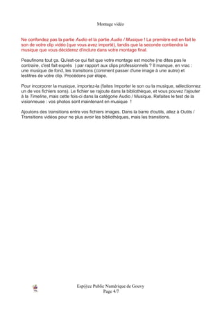 Montage vidéo


Ne confondez pas la partie Audio et la partie Audio / Musique ! La première est en fait le
son de votre clip vidéo (que vous avez importé), tandis que la seconde contiendra la
musique que vous déciderez d'inclure dans votre montage final.

Peaufinons tout ça. Qu'est-ce qui fait que votre montage est moche (ne dites pas le
contraire, c'est fait exprès ) par rapport aux clips professionnels ? Il manque, en vrac :
une musique de fond, les transitions (comment passer d'une image à une autre) et
lestitres de votre clip. Procédons par étape.

Pour incorporer la musique, importez-la (faites Importer le son ou la musique, sélectionnez
un de vos fichiers sons). Le fichier se rajoute dans la bibliothèque, et vous pouvez l'ajouter
à la Timeline, mais cette fois-ci dans la catégorie Audio / Musique. Refaites le test de la
visionneuse : vos photos sont maintenant en musique !

Ajoutons des transitions entre vos fichiers images. Dans la barre d'outils, allez à Outils /
Transitions vidéos pour ne plus avoir les bibliothèques, mais les transitions.




                             Esp@ce Public Numérique de Gouvy
                                          Page 4/7
 