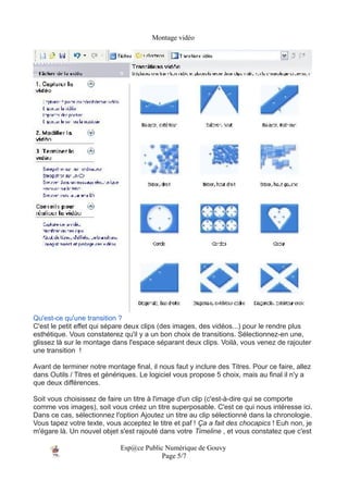 Montage vidéo




Qu'est-ce qu'une transition ?
C'est le petit effet qui sépare deux clips (des images, des vidéos...) pour le rendre plus
esthétique. Vous constaterez qu'il y a un bon choix de transitions. Sélectionnez-en une,
glissez là sur le montage dans l'espace séparant deux clips. Voilà, vous venez de rajouter
une transition !

Avant de terminer notre montage final, il nous faut y inclure des Titres. Pour ce faire, allez
dans Outils / Titres et génériques. Le logiciel vous propose 5 choix, mais au final il n'y a
que deux différences.

Soit vous choisissez de faire un titre à l'image d'un clip (c'est-à-dire qui se comporte
comme vos images), soit vous créez un titre superposable. C'est ce qui nous intéresse ici.
Dans ce cas, sélectionnez l'option Ajoutez un titre au clip sélectionné dans la chronologie.
Vous tapez votre texte, vous acceptez le titre et paf ! Ça a fait des chocapics ! Euh non, je
m'égare là. Un nouvel objet s'est rajouté dans votre Timeline , et vous constatez que c'est

                             Esp@ce Public Numérique de Gouvy
                                          Page 5/7
 
