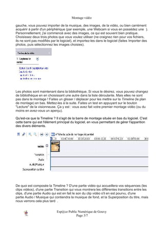 Montage vidéo

gauche, vous pouvez importer de la musique, des images, de la vidéo, ou bien carrément
acquérir à partir d'un périphérique (par exemple, une Webcam si vous en possédez une ).
Personnellement, j'ai commencé avec des images, ce qui est souvent bien pratique.
Choisissez deux trois photos que vous voulez utiliser (ne craignez rien pour vos fichiers,
ils ne sont pas modifiés par le logiciel), et importez-les dans le logiciel (faites Importer des
photos, puis sélectionnez les images choisies).




Les photos sont maintenant dans la bibliothèque. Si vous le désirez, vous pouvez changez
de bibliothèque en en choisissant une autre dans la liste déroulante. Mais elles ne sont
pas dans le montage ! Faites un glisser / déplacer pour les mettre sur la Timeline (le plan
de montage) en bas. Mettez-les à la suite. Faites un test en appuyant sur le bouton
"Lecture" de la visionneuse. Ça y est : vous avez fait votre premier montage vidéo (ou du
moins en avez-vous un aperçu).

Qu'est-ce que la Timeline ? Il s'agit de la barre de montage située en bas du logiciel. C'est
cette barre qui est l'élément principal du logiciel, en vous permettant de gérer l'apparition
des divers éléments.




De quoi est composée la Timeline ? D'une partie vidéo qui accueillera vos séquences (les
clips vidéos), d'une partie Transition qui vous montrera les différentes transitions entre les
clips, d'une partie Audio qui est en fait le son du clip vidéo s'il en est pourvu, d'une
partie Audio / Musique qui contiendra la musique de fond, et la Superposition du titre, mais
nous verrons cela plus tard .


                             Esp@ce Public Numérique de Gouvy
                                          Page 3/7
 
