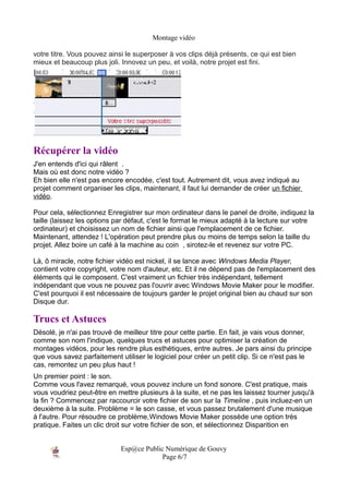 Montage vidéo

votre titre. Vous pouvez ainsi le superposer à vos clips déjà présents, ce qui est bien
mieux et beaucoup plus joli. Innovez un peu, et voilà, notre projet est fini.




Récupérer la vidéo
J'en entends d'ici qui râlent .
Mais où est donc notre vidéo ?
Eh bien elle n'est pas encore encodée, c'est tout. Autrement dit, vous avez indiqué au
projet comment organiser les clips, maintenant, il faut lui demander de créer un fichier
vidéo.

Pour cela, sélectionnez Enregistrer sur mon ordinateur dans le panel de droite, indiquez la
taille (laissez les options par défaut, c'est le format le mieux adapté à la lecture sur votre
ordinateur) et choisissez un nom de fichier ainsi que l'emplacement de ce fichier.
Maintenant, attendez ! L'opération peut prendre plus ou moins de temps selon la taille du
projet. Allez boire un café à la machine au coin , sirotez-le et revenez sur votre PC.

Là, ô miracle, notre fichier vidéo est nickel, il se lance avec Windows Media Player,
contient votre copyright, votre nom d'auteur, etc. Et il ne dépend pas de l'emplacement des
éléments qui le composent. C'est vraiment un fichier très indépendant, tellement
indépendant que vous ne pouvez pas l'ouvrir avec Windows Movie Maker pour le modifier.
C'est pourquoi il est nécessaire de toujours garder le projet original bien au chaud sur son
Disque dur.

Trucs et Astuces
Désolé, je n'ai pas trouvé de meilleur titre pour cette partie. En fait, je vais vous donner,
comme son nom l'indique, quelques trucs et astuces pour optimiser la création de
montages vidéos, pour les rendre plus esthétiques, entre autres. Je pars ainsi du principe
que vous savez parfaitement utiliser le logiciel pour créer un petit clip. Si ce n'est pas le
cas, remontez un peu plus haut !
Un premier point : le son.
Comme vous l'avez remarqué, vous pouvez inclure un fond sonore. C'est pratique, mais
vous voudriez peut-être en mettre plusieurs à la suite, et ne pas les laissez tourner jusqu'à
la fin ? Commencez par raccourcir votre fichier de son sur la Timeline , puis incluez-en un
deuxième à la suite. Problème = le son casse, et vous passez brutalement d'une musique
à l'autre. Pour résoudre ce problème,Windows Movie Maker possède une option très
pratique. Faites un clic droit sur votre fichier de son, et sélectionnez Disparition en


                             Esp@ce Public Numérique de Gouvy
                                          Page 6/7
 