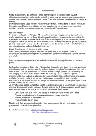 Montage vidéo

fondu dans le menu qui s'affiche. Faites de même pour le fichier de son suivant,
sélectionnez Apparition en fondu. Le logiciel va ainsi pouvoir, comme pour les transitions,
passer avec nuance d'une musique à l'autre. C'est très pratique car cela évite de casser le
rythme.
De façon générale, usez de cette fonction tout le temps, surtout dans le cas de musiques
bien rythmées. Durant mes débuts, certains spectateurs ont cru que leurs enceintes
venaient de griller parce que la musique disparaissait d'un seul coup.

Les clips images.
Comme vous l'avez vu, Windows Movie Maker inclut les images en leur donnant une
durée prédéfinie qui est de 5 sec. C'est souvent trop lent pour pouvoir inclure un titre (le
spectateur n'a pas le temps de lire le titre & d'admirer la photo). Vous pouvez décider de
changer la valeur par défaut en allant dans Options / Préférences. En ce qui me concerne,
j'ai mis 7 sec. : je trouve que c'est un bon compromis de temps entre bon enchaînement
des clips et aperçu globale de la photographie.
L'outil Prendre une photo dans la visionneuse
Vous remarquerez que, en plus des boutons de lecture, vous disposez dans la
visionneuse de deux autres options. Commençons par nous intéresser à l'option Prendre
une photo.

Vous trouverez cette option en-bas de la visionneuse, l'icône représentant un appareil
photo...

Cette option est vraiment très utile. Elle consiste à prendre une photo de ce que vous êtes
actuellement en train de visionner. Il y a de multiples exemples d'utilisation de cette option,
mais en voici une qui ajoutera de la classe à votre montage : prenez un clip vidéo (pas
une image), puis faites cette option à la fin de votre clip vidéo. Faites une photo,
enregistrez-la, puis incluez-la à la suite de votre montage. Vous obtenez ainsi une pause
sur la fin de votre montage, ce qui est pratique pour un générique, par exemple.
Oui, mais si je veux faire un arrêt sur image au milieu de mon clip vidéo, puis reprendre la
lecture normale de ma vidéo ?
Je m'y attendais à celle-là. C'est ici que la deuxième option de la visionneuse est utile. Elle
consiste à fractionner le clip que vous êtes en train de lire à l'instant où vous vous trouvez.
Pour réaliser un arrêt sur image impeccable, voici la marche à suivre.
    •   Lisez votre clip, puis faites une pause à l'instant où vous voulez faire l'arrêt.
    •   Ajustez avec les boutons "Image précédente / Image suivante".
    •   Prenez une photo et enregistrez-la.
    •   Fractionnez le clip en deux.
Maintenant, il ne vous reste plus qu'à inclure votre photo entre les deux parties du clip
pour obtenir un résultat nec plus ultra .

De très bons sites à visiter http://www.lesiteduzero.com
                              http://www.tutoriels-animes.com/




                               Esp@ce Public Numérique de Gouvy
                                            Page 7/7
 
