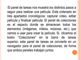 El panel de tareas nos muestra los distintos pasos a
seguir para realizar una película. Está ordenado en
tres apartados cronológicos: capturar vídeo, editar
película y finalizar película. El panel de colecciones
es el espacio donde se almacenan todos los
elementos (imágenes, vídeos, músicas, etc.) que
vamos a usar para crear la película. Si clicamos el
botón “Colecciones” en la barra de tareas
superior, este panel de tareas se convierte en un
navegador para el panel de colecciones, de forma
que ambos paneles trabajan juntos.
 