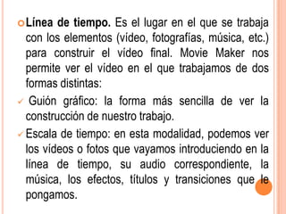  Línea  de tiempo. Es el lugar en el que se trabaja
  con los elementos (vídeo, fotografías, música, etc.)
  para construir el vídeo final. Movie Maker nos
  permite ver el vídeo en el que trabajamos de dos
  formas distintas:
 Guión gráfico: la forma más sencilla de ver la
  construcción de nuestro trabajo.
 Escala de tiempo: en esta modalidad, podemos ver
  los vídeos o fotos que vayamos introduciendo en la
  línea de tiempo, su audio correspondiente, la
  música, los efectos, títulos y transiciones que le
  pongamos.
 
