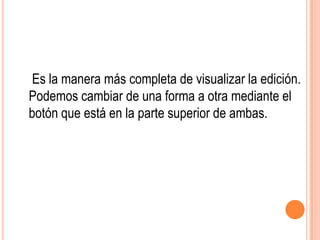 Es la manera más completa de visualizar la edición.
Podemos cambiar de una forma a otra mediante el
botón que está en la parte superior de ambas.
 