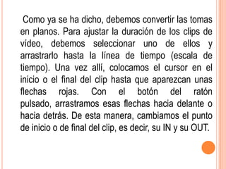 Como ya se ha dicho, debemos convertir las tomas
en planos. Para ajustar la duración de los clips de
vídeo, debemos seleccionar uno de ellos y
arrastrarlo hasta la línea de tiempo (escala de
tiempo). Una vez allí, colocamos el cursor en el
inicio o el final del clip hasta que aparezcan unas
flechas rojas. Con el botón del ratón
pulsado, arrastramos esas flechas hacia delante o
hacia detrás. De esta manera, cambiamos el punto
de inicio o de final del clip, es decir, su IN y su OUT.
 