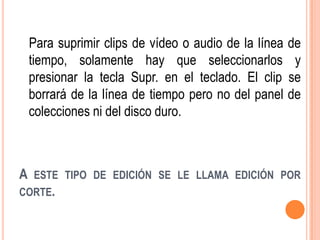 Para suprimir clips de vídeo o audio de la línea   de
    tiempo, solamente hay que seleccionarlos            y
    presionar la tecla Supr. en el teclado. El clip    se
    borrará de la línea de tiempo pero no del panel    de
    colecciones ni del disco duro.



A   ESTE TIPO DE EDICIÓN SE LE LLAMA EDICIÓN POR
CORTE.
 