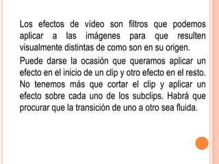 Los efectos de vídeo son filtros que podemos
aplicar a las imágenes para que resulten
visualmente distintas de como son en su origen.
Puede darse la ocasión que queramos aplicar un
efecto en el inicio de un clip y otro efecto en el resto.
No tenemos más que cortar el clip y aplicar un
efecto sobre cada uno de los subclips. Habrá que
procurar que la transición de uno a otro sea fluida.
 