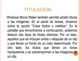 TITULACIÓN
Windows Movie Maker también permite añadir títulos
a las imágenes. En el panel de tareas, clicamos
sobre la opción “Crear títulos o créditos”. En la
pantalla que encontramos a continuación, podemos
deducir dos tipos de títulos distintos. Por un lado,
aquellos que se incluyen antes o después de un clip
y que llevan un fondo de un color determinado. Por
otro lado, los títulos que tienen un fondo
transparente y se sobreimprimen a las imágenes de
un clip.
 
