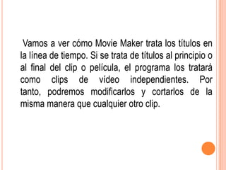 Vamos a ver cómo Movie Maker trata los títulos en
la línea de tiempo. Si se trata de títulos al principio o
al final del clip o película, el programa los tratará
como clips de vídeo independientes. Por
tanto, podremos modificarlos y cortarlos de la
misma manera que cualquier otro clip.
 