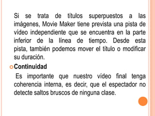 Si se trata de títulos superpuestos a las
  imágenes, Movie Maker tiene prevista una pista de
  vídeo independiente que se encuentra en la parte
  inferior de la línea de tiempo. Desde esta
  pista, también podemos mover el título o modificar
  su duración.
 Continuidad
   Es importante que nuestro vídeo final tenga
  coherencia interna, es decir, que el espectador no
  detecte saltos bruscos de ninguna clase.
 