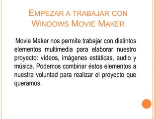 EMPEZAR A TRABAJAR CON
     WINDOWS MOVIE MAKER
Movie Maker nos permite trabajar con distintos
elementos multimedia para elaborar nuestro
proyecto: vídeos, imágenes estáticas, audio y
música. Podemos combinar éstos elementos a
nuestra voluntad para realizar el proyecto que
queramos.
 