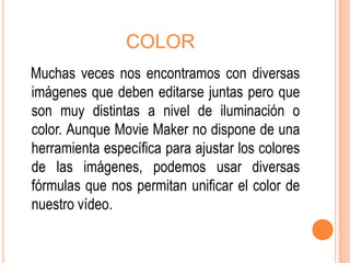 COLOR
Muchas veces nos encontramos con diversas
imágenes que deben editarse juntas pero que
son muy distintas a nivel de iluminación o
color. Aunque Movie Maker no dispone de una
herramienta específica para ajustar los colores
de las imágenes, podemos usar diversas
fórmulas que nos permitan unificar el color de
nuestro vídeo.
 