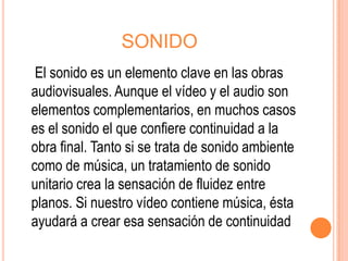SONIDO
 El sonido es un elemento clave en las obras
audiovisuales. Aunque el vídeo y el audio son
elementos complementarios, en muchos casos
es el sonido el que confiere continuidad a la
obra final. Tanto si se trata de sonido ambiente
como de música, un tratamiento de sonido
unitario crea la sensación de fluidez entre
planos. Si nuestro vídeo contiene música, ésta
ayudará a crear esa sensación de continuidad
 