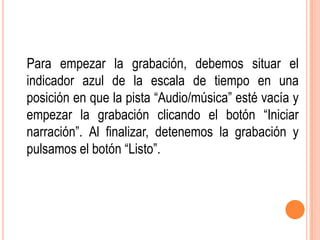 Para empezar la grabación, debemos situar el
indicador azul de la escala de tiempo en una
posición en que la pista “Audio/música” esté vacía y
empezar la grabación clicando el botón “Iniciar
narración”. Al finalizar, detenemos la grabación y
pulsamos el botón “Listo”.
 