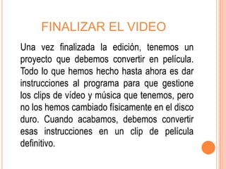 FINALIZAR EL VIDEO
Una vez finalizada la edición, tenemos un
proyecto que debemos convertir en película.
Todo lo que hemos hecho hasta ahora es dar
instrucciones al programa para que gestione
los clips de vídeo y música que tenemos, pero
no los hemos cambiado físicamente en el disco
duro. Cuando acabamos, debemos convertir
esas instrucciones en un clip de película
definitivo.
 