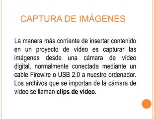 CAPTURA DE IMÁGENES

La manera más corriente de insertar contenido
en un proyecto de vídeo es capturar las
imágenes desde una cámara de vídeo
digital, normalmente conectada mediante un
cable Firewire o USB 2.0 a nuestro ordenador.
Los archivos que se importan de la cámara de
vídeo se llaman clips de vídeo.
 