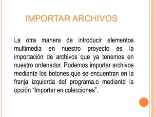 IMPORTAR ARCHIVOS

La otra manera de introducir elementos
multimedia en nuestro proyecto es la
importación de archivos que ya tenemos en
nuestro ordenador. Podemos importar archivos
mediante los botones que se encuentran en la
franja izquierda del programa,o mediante la
opción “Importar en colecciones”.
 
