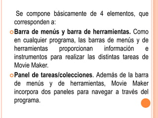 Se compone básicamente de 4 elementos, que
  corresponden a:
 Barra de menús y barra de herramientas. Como
  en cualquier programa, las barras de menús y de
  herramientas    proporcionan     información     e
  instrumentos para realizar las distintas tareas de
  Movie Maker.
 Panel de tareas/colecciones. Además de la barra
  de menús y de herramientas, Movie Maker
  incorpora dos paneles para navegar a través del
  programa.
 