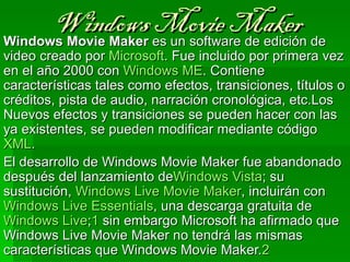 Windows es un software de edición de 
Windows Movie Maker
                    Movie Maker
video creado por Microsoft. Fue incluido por primera vez 
en el año 2000 con Windows ME. Contiene 
características tales como efectos, transiciones, títulos o 
créditos, pista de audio, narración cronológica, etc.Los 
Nuevos efectos y transiciones se pueden hacer con las 
ya existentes, se pueden modificar mediante código 
XML.
El desarrollo de Windows Movie Maker fue abandonado 
después del lanzamiento deWindows Vista; su 
sustitución, Windows Live Movie Maker, incluirán con 
Windows Live Essentials, una descarga gratuita de 
Windows Live;1 sin embargo Microsoft ha afirmado que 
Windows Live Movie Maker no tendrá las mismas 
características que Windows Movie Maker.2
 