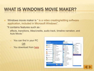 WHAT IS WINDOWS MOVIE MAKER?
Windows movie maker is “ is a video creating/editing software
application, included in Microsoft Windows”.
“It contains features such as :
effects, transitions, titles/credits, audio track, timeline narration, and
Auto Movie.”
You can find in your PC
OR
You download from here
