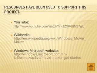 RESOURCES HAVE BEEN USED TO SUPPORT THIS
PROJECT.
YouTube:
http://www.youtube.com/watch?v=JZXK68NS7gU
Wikipedia:
http://en.wikipedia.org/wiki/Windows_Movie_
Maker
Windows Microsoft website:
http://windows.microsoft.com/en-
US/windows-live/movie-maker-get-started