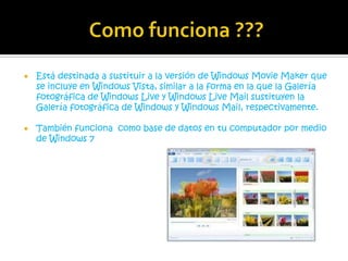    Está destinada a sustituir a la versión de Windows Movie Maker que
    se incluye en Windows Vista, similar a la forma en la que la Galería
    fotográfica de Windows Live y Windows Live Mail sustituyen la
    Galería fotográfica de Windows y Windows Mail, respectivamente.

   También funciona como base de datos en tu computador por medio
    de Windows 7
 