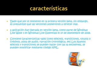    Dado que por el momento en la primera versión beta, sin embargo,
    es presumible que las versiones posteriores a ofrecer más.

   a aplicación fue liberada en versión beta, como parte de Windows
    Live Wave 3 en Windows Live Essentials el 17 de septiembre de 2008.

   Contiene características tales como efectos, transiciones, títulos o
    créditos, pista de audio, narración cronológica, etc.Los Nuevos
    efectos y transiciones se pueden hacer con las ya existentes, se
    pueden modificar mediante código XML.
 