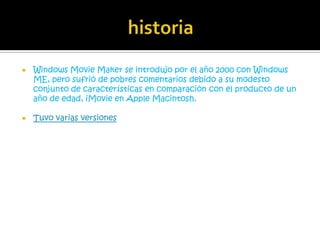    Windows Movie Maker se introdujo por el año 2000 con Windows
    ME, pero sufrió de pobres comentarios debido a su modesto
    conjunto de características en comparación con el producto de un
    año de edad, iMovie en Apple Macintosh.

   Tuvo varias versiones
 