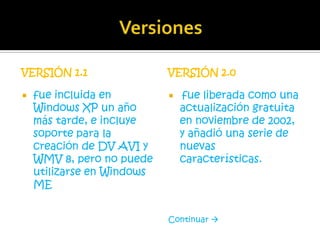 VERSIÓN 1.1                 VERSIÓN 2.0

   fue incluida en            fue liberada como una
    Windows XP un año           actualización gratuita
    más tarde, e incluye        en noviembre de 2002,
    soporte para la             y añadió una serie de
    creación de DV AVI y        nuevas
    WMV 8, pero no puede        características.
    utilizarse en Windows
    ME


                            Continuar 
 