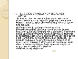   3. EL GUION GRAFICO Y LA ESCALADE
    TIEMPO
     El área en que se crean y editan los proyectos se
    muestra en dos vistas: el guión gráfico y la escala de
    tiempo. Puede cambiar entre estas dos vistas al hacer
    una película.
    Guión gráfico. El guión gráfico es la vista
    predeterminada de Windows Movie Maker. Puede
    utilizar el guión gráfico para ver la secuencia o el orden
    de los clips del proyecto y reorganizarlos fácilmente si
    es necesario. Esta vista también permite ver los efectos
    o las transiciones de vídeo que se han agregado. Los
    clips de audio que ha agregado a un proyecto no se
    muestran en el guión gráfico, pero se pueden ver en la
    vista de escala de tiempo. En la siguiente imagen se
    muestra la vista de guión gráfico
    de Windows MovieMaker:
                                       indice
 