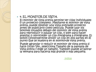   4. EL MONITOR DE VISTA
    El monitor de vista previa permite ver clips individuales
    o un proyecto completo. Mediante el monitor de vista
    previa, puede obtener una vista previadel proyecto
    antes de publicarlo como película. Puede usar los
    botones situados debajo del monitor de vista previa
    para reproducir o pausar un clip, o bien para hacer
    avanzar o retroceder un clip fotograma a fotograma. El
    botón Dividirpermite dividir un clip en dos partes en el
    punto que se muestra en el monitorde vista previa.
    Puede agrandar o reducir el monitor de vista previa si
    hace clicen Ver, selecciona Tamaño de la pantalla de
    vista previa y elige un tamaño. También puede arrastrar
    la ventana para hacerla más grande o más pequeña.

                                       indice
 