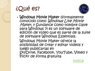 ¿Qué es?
   Windows Movie Maker (formalmente
    conocido como Windows Live Movie
    Maker, y Sundance como nombre clave
    para Windows 7) es un software de
    edición de vídeo que es parte de la suite
    de software Windows Essentials.
    Windows Movie Maker ofrece la
    posibilidad de crear y editar vídeos y
    luego publicarlas en
    SkyDrive, Facebook, YouTube, Vimeo y
    Flickr de forma gratuita
                                    índice
 