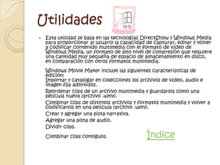 Utilidades
   Esta utilidad se basa en las tecnologías DirectShow y Windows Media
    para proporcionar al usuario la capacidad de capturar, editar y volver
    a codificar contenido multimedia con el formato de vídeo de
    Windows Media, un formato de alto nivel de compresión que requiere
    una cantidad muy pequeña de espacio de almacenamiento en disco,
    en comparación con otros formatos multimedia.
    Windows Movie Maker incluye las siguientes características de
    edición:
    Importar y catalogar en colecciones los archivos de vídeo, audio e
    imagen fija admitidos.
    Reordenar clips de un archivo multimedia y guardarlos como una
    película nueva (archivo .wmv).
    Combinar clips de distintos archivos y formatos multimedia y volver a
    codificarlos en una película (archivo .wmv).
    Crear y agregar una pista narrativa.
    Agregar una pista de audio.
    Dividir clips.
    Combinar clips contiguos.                 Índice
 