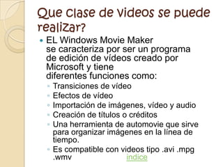 Que clase de videos se puede
realizar?
   EL Windows Movie Maker
    se caracteriza por ser un programa
    de edición de vídeos creado por
    Microsoft y tiene
    diferentes funciones como:
    ◦ Transiciones de vídeo
    ◦ Efectos de vídeo
    ◦ Importación de imágenes, vídeo y audio
    ◦ Creación de títulos o créditos
    ◦ Una herramienta de automovie que sirve
      para organizar imágenes en la línea de
      tiempo.
    ◦ Es compatible con videos tipo .avi .mpg
      .wmv                 indice
 